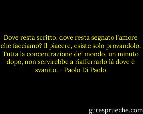 Dove resta scritto, dove resta segnato l'amore che facciamo? Il piacere, esiste solo provandolo. Tutta la concentrazione del mondo, un minuto dopo, non servirebbe a riafferrarlo là dove è svanito. - Paolo Di Paolo