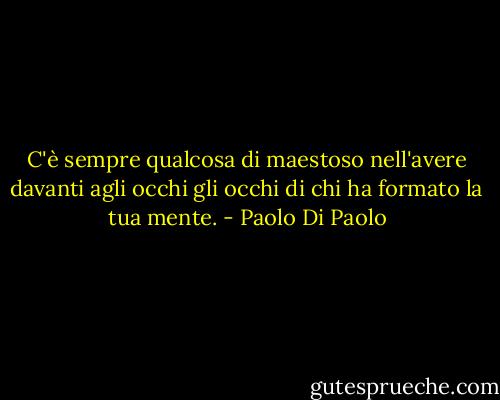 C'è sempre qualcosa di maestoso nell'avere davanti agli occhi gli occhi di chi ha formato la tua mente. - Paolo Di Paolo
