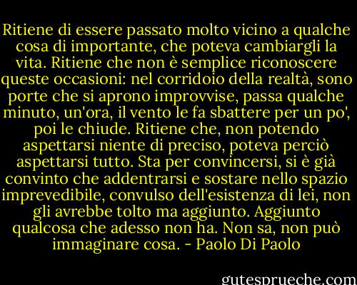 Ritiene di essere passato molto vicino a qualche cosa di importante, che poteva cambiargli la vita. Ritiene che non è semplice riconoscere queste occasioni: nel corridoio della realtà, sono porte che si aprono improvvise, passa qualche minuto, un'ora, il vento le fa sbattere per un po', poi le chiude. Ritiene che, non potendo aspettarsi niente di preciso, poteva perciò aspettarsi tutto. Sta per convincersi, si è già convinto che addentrarsi e sostare nello spazio imprevedibile, convulso dell'esistenza di lei, non gli avrebbe tolto ma aggiunto. Aggiunto qualcosa che adesso non ha. Non sa, non può immaginare cosa. - Paolo Di Paolo