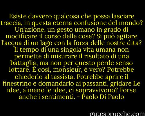 Esiste davvero qualcosa che possa lasciare traccia, in questa eterna confusione del mondo? Un'azione, un gesto umano in grado di modificare il corso delle cose? Si può agitare l'acqua di un lago con la forza delle nostre dita? Il tempo di una singola vita umana non permette di misurare il risultato di una battaglia, ma non per questo perde senso lottare. È così, monsieur, è vero? Potrebbe chiederlo al tassista. Potrebbe aprire il finestrino e domandarlo ai passanti, gridare Le idee, almeno le idee, ci sopravvivono? Forse anche i sentimenti. - Paolo Di Paolo