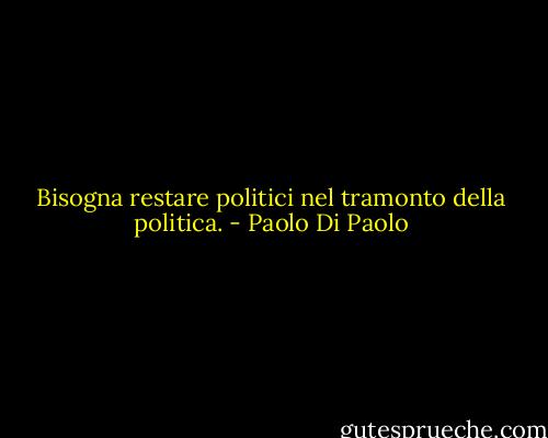 Bisogna restare politici nel tramonto della politica. - Paolo Di Paolo
