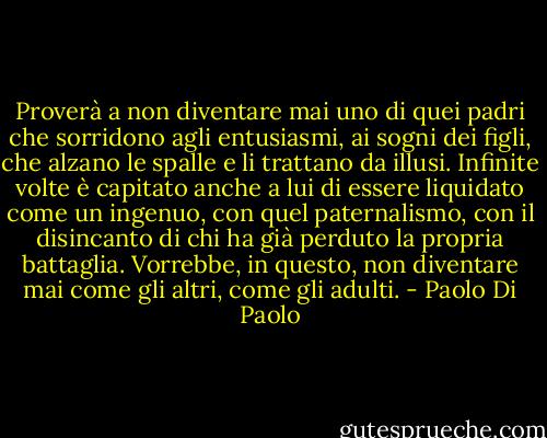 Proverà a non diventare mai uno di quei padri che sorridono agli entusiasmi, ai sogni dei figli, che alzano le spalle e li trattano da illusi. Infinite volte è capitato anche a lui di essere liquidato come un ingenuo, con quel paternalismo, con il disincanto di chi ha già perduto la propria battaglia. Vorrebbe, in questo, non diventare mai come gli altri, come gli adulti. - Paolo Di Paolo