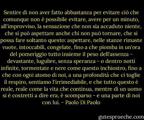 Sentire di non aver fatto abbastanza per evitare ciò che comunque non è possibile evitare, avere per un minuto, all'improvviso, la sensazione che non sia accaduto niente, che si può aspettare anche chi non può tornare, che si possa fare soltanto questo: aspettare, nelle stanze rimaste vuote, intoccabili, congelate, fino a che piomba in un'ora del pomeriggio tutto insieme il peso dell'assenza - devastante, lugubre, senza speranza - o dentro notti infinite, tormentate e nere come questo inchiostro, fino a che con ogni atomo di noi, a una profondità che ci toglie il respiro, sentiamo l'irrimediabile, e che tutto questo è reale, reale come la vita che continua, mentre di un uomo si è costretti a dire era, è scomparso - e una parte di noi con lui. - Paolo Di Paolo