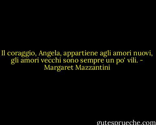 Il coraggio, Angela, appartiene agli amori nuovi, gli amori vecchi sono sempre un po' vili. - Margaret Mazzantini