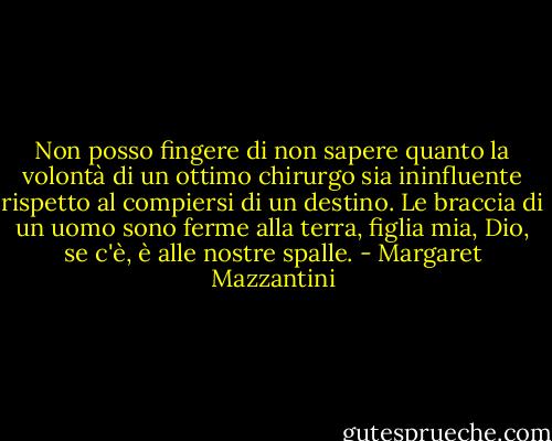 Non posso fingere di non sapere quanto la volontà di un ottimo chirurgo sia ininfluente rispetto al compiersi di un destino. Le braccia di un uomo sono ferme alla terra, figlia mia, Dio, se c'è, è alle nostre spalle. - Margaret Mazzantini