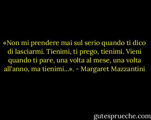 «Non mi prendere mai sul serio quando ti dico di lasciarmi. Tienimi, ti prego, tienimi. Vieni quando ti pare, una volta al mese, una volta all'anno, ma tienimi...». - Margaret Mazzantini