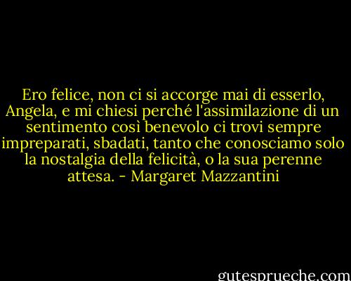 Ero felice, non ci si accorge mai di esserlo, Angela, e mi chiesi perché l'assimilazione di un sentimento così benevolo ci trovi sempre impreparati, sbadati, tanto che conosciamo solo la nostalgia della felicità, o la sua perenne attesa. - Margaret Mazzantini