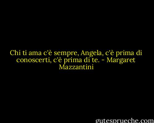 Chi ti ama c'è sempre, Angela, c'è prima di conoscerti, c'è prima di te. - Margaret Mazzantini