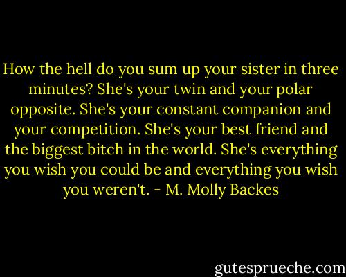 How the hell do you sum up your sister in three minutes? She's your twin and your polar opposite. She's your constant companion and your competition. She's your best friend and the biggest bitch in the world. She's everything you wish you could be and everything you wish you weren't. - M. Molly Backes