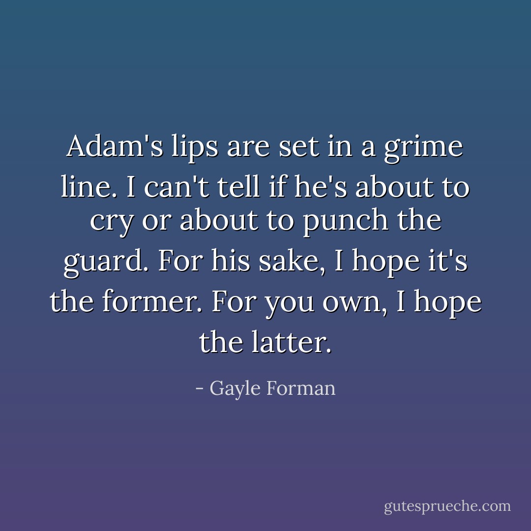 Adam's lips are set in a grime line. I can't tell if he's about to cry or about to punch the guard. For his sake, I hope it's the former. For you own, I hope the latter. - Gayle Forman