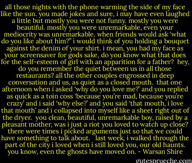 all those nights with the phone warming the side of my face like the sun. you made jokes and sure, i may have even laughed a little but mostly you were not funny. mostly you were beautiful. mostly you were unremarkable, even your mediocrity was unremarkable. when friends would ask ‘what do you like about him?” i would think of you holding a bouquet against the denim of your shirt. i mean, you had my face as your screensaver for gods sake, do you know what that does for the self-esteem of girl with an apparition for a father?<br /><br />hey, do you remember the quiet between us in all those restaurants? all the other couples engrossed in deep conversation and us, as quiet as a closed mouth.<br /><br />that one afternoon when i asked ‘why do you love me?’ and you replied as quick as a toin coss ‘because you’re mad, because you’re crazy’ and i said ‘why else?’ and you said ‘that mouth, i love that mouth’ and i collapsed into myself like a sheet right out of the dryer.<br /><br />you clean, beautiful, unremarkable boy, raised by a pleasant mother, was i just a riot you loved to watch up close? there were times i picked arguments just so that we could have something to talk about. <br /><br />last week, i walked through the part of the city i loved when i still loved you, our old haunts. you know, even the ghosts have moved on. - Warsan Shire