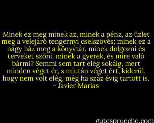 Minek ez meg minek az, minek a pénz, az üzlet meg a velejáró tengernyi cselszövés; minek ez a nagy ház meg a könyvtár, minek dolgozni és terveket szőni, minek a gyerek, és mire való bármi? Semmi sem tart elég sokáig, mert minden véget ér, s miután véget ért, kiderül, hogy nem volt elég, még ha száz évig tartott is. - Javier Marías