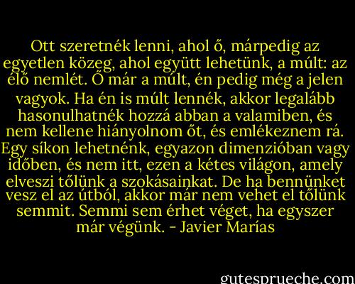 Ott szeretnék lenni, ahol ő, márpedig az egyetlen közeg, ahol együtt lehetünk, a múlt: az élő nemlét. Ő már a múlt, én pedig még a jelen vagyok. Ha én is múlt lennék, akkor legalább hasonulhatnék hozzá abban a valamiben, és nem kellene hiányolnom őt, és emlékeznem rá. Egy síkon lehetnénk, egyazon dimenzióban vagy időben, és nem itt, ezen a kétes világon, amely elveszi tőlünk a szokásainkat. De ha bennünket vesz el az útból, akkor már nem vehet el tőlünk semmit. Semmi sem érhet véget, ha egyszer már végünk. - Javier Marías