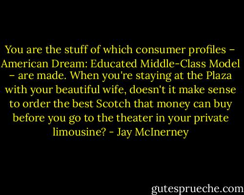 You are the stuff of which consumer profiles – American Dream: Educated Middle-Class Model – are made. When you're staying at the Plaza with your beautiful wife, doesn't it make sense to order the best Scotch that money can buy before you go to the theater in your private limousine? - Jay McInerney