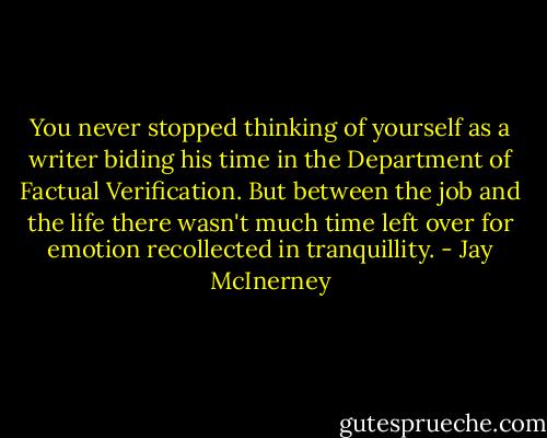 You never stopped thinking of yourself as a writer biding his time in the Department of Factual Verification. But between the job and the life there wasn't much time left over for emotion recollected in tranquillity. - Jay McInerney