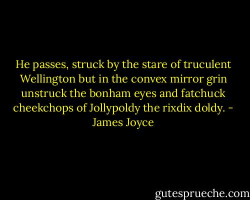 He passes, struck by the stare of truculent Wellington but in the convex mirror grin unstruck the bonham eyes and fatchuck cheekchops of Jollypoldy the rixdix doldy. - James Joyce