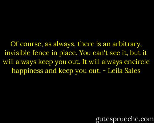Of course, as always, there is an arbitrary, invisible fence in place. You can't see it, but it will always keep you out. It will always encircle happiness and keep you out. - Leila Sales