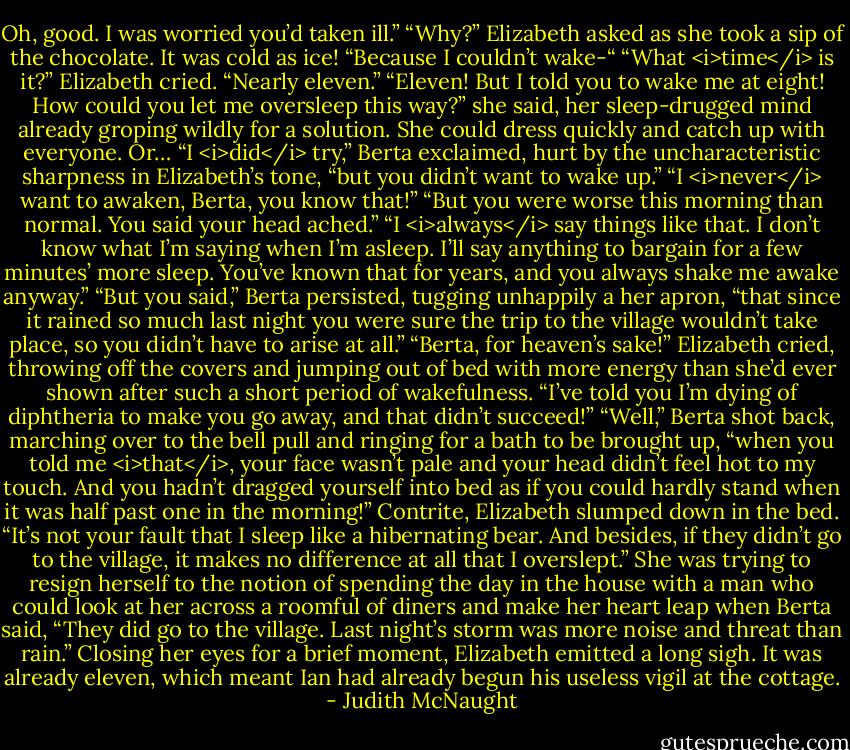 Oh, good. I was worried you’d taken ill.”<br />“Why?” Elizabeth asked as she took a sip of the chocolate. It was cold as ice!<br />“Because I couldn’t wake-“<br />“What <i>time</i> is it?” Elizabeth cried.<br />“Nearly eleven.”<br />“Eleven! But I told you to wake me at eight! How could you let me oversleep this way?” she said, her sleep-drugged mind already groping wildly for a solution. She could dress quickly and catch up with everyone. Or…<br />“I <i>did</i> try,” Berta exclaimed, hurt by the uncharacteristic sharpness in Elizabeth’s tone, “but you didn’t want to wake up.”<br />“I <i>never</i> want to awaken, Berta, you know that!”<br />“But you were worse this morning than normal. You said your head ached.”<br />“I <i>always</i> say things like that. I don’t know what I’m saying when I’m asleep. I’ll say anything to bargain for a few minutes’ more sleep. You’ve known that for years, and you always shake me awake anyway.”<br />“But you said,” Berta persisted, tugging unhappily a her apron, “that since it rained so much last night you were sure the trip to the village wouldn’t take place, so you didn’t have to arise at all.”<br />“Berta, for heaven’s sake!” Elizabeth cried, throwing off the covers and jumping out of bed with more energy than she’d ever shown after such a short period of wakefulness. “I’ve told you I’m dying of diphtheria to make you go away, and that didn’t succeed!”<br />“Well,” Berta shot back, marching over to the bell pull and ringing for a bath to be brought up, “when you told me <i>that</i>, your face wasn’t pale and your head didn’t feel hot to my touch. And you hadn’t dragged yourself into bed as if you could hardly stand when it was half past one in the morning!”<br />Contrite, Elizabeth slumped down in the bed. “It’s not your fault that I sleep like a hibernating bear. And besides, if they didn’t go to the village, it makes no difference at all that I overslept.” She was trying to resign herself to the notion of spending the day in the house with a man who could look at her across a roomful of diners and make her heart leap when Berta said, “They did go to the village. Last night’s storm was more noise and threat than rain.”<br />Closing her eyes for a brief moment, Elizabeth emitted a long sigh. It was already eleven, which meant Ian had already begun his useless vigil at the cottage. - Judith McNaught