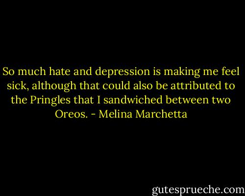 So much hate and depression is making me feel sick, although that could also be attributed to the Pringles that I sandwiched between two Oreos. - Melina Marchetta