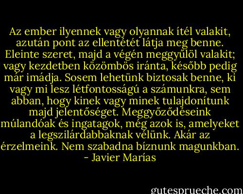 Az ember ilyennek vagy olyannak ítél valakit, azután pont az ellentétét látja meg benne. Eleinte szeret, majd a végén meggyűlöl valakit; vagy kezdetben közömbös iránta, később pedig már imádja. Sosem lehetünk biztosak benne, ki vagy mi lesz létfontosságú a számunkra, sem abban, hogy kinek vagy minek tulajdonítunk majd jelentőséget. Meggyőződéseink múlandóak és ingatagok, még azok is, amelyeket a legszilárdabbaknak vélünk. Akár az érzelmeink. Nem szabadna bíznunk magunkban. - Javier Marías