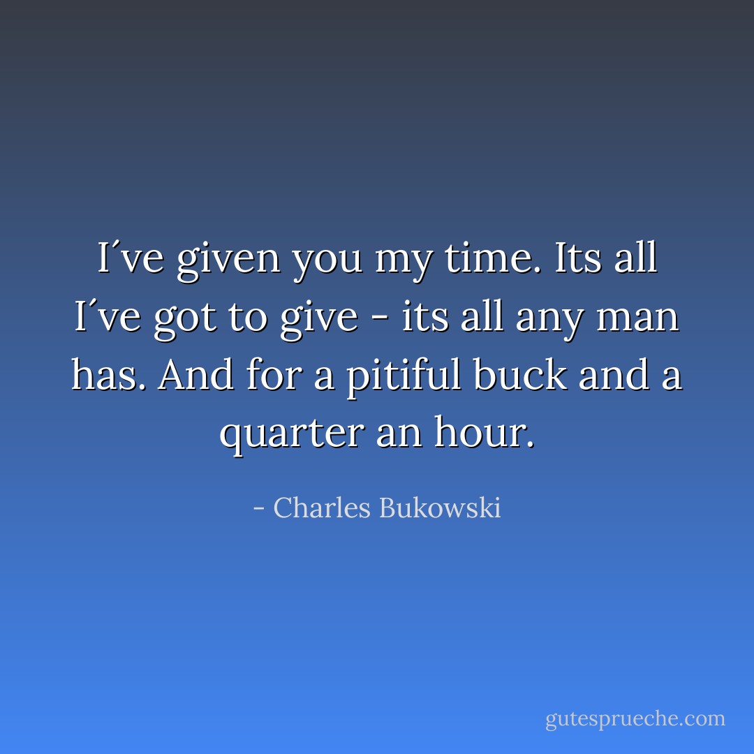 I´ve given you my time. Its all I´ve got to give - its all any man has. And for a pitiful buck and a quarter an hour. - Charles Bukowski