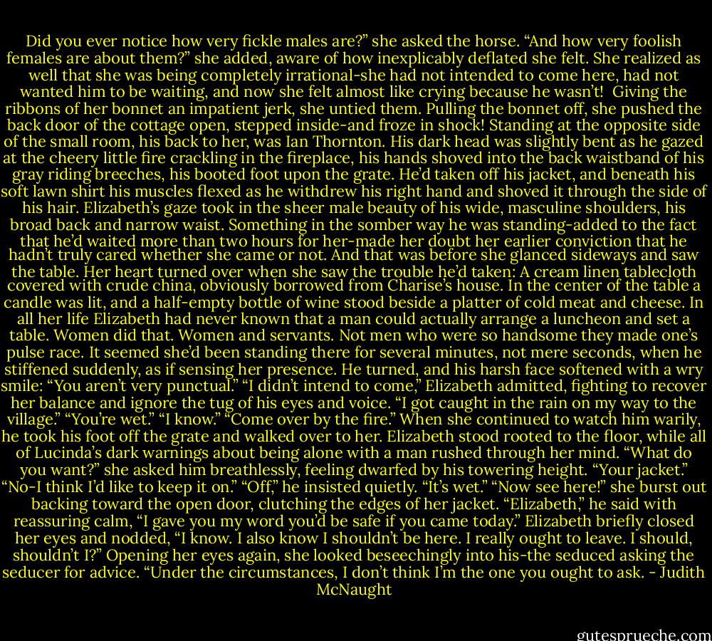 Did you ever notice how very fickle males are?” she asked the horse. “And how very foolish females are about them?” she added, aware of how inexplicably deflated she felt. She realized as well that she was being completely irrational-she had not intended to come here, had not wanted him to be waiting, and now she felt almost like crying because he wasn’t! <br />Giving the ribbons of her bonnet an impatient jerk, she untied them. Pulling the bonnet off, she pushed the back door of the cottage open, stepped inside-and froze in shock!<br />Standing at the opposite side of the small room, his back to her, was Ian Thornton. His dark head was slightly bent as he gazed at the cheery little fire crackling in the fireplace, his hands shoved into the back waistband of his gray riding breeches, his booted foot upon the grate. He’d taken off his jacket, and beneath his soft lawn shirt his muscles flexed as he withdrew his right hand and shoved it through the side of his hair. Elizabeth’s gaze took in the sheer male beauty of his wide, masculine shoulders, his broad back and narrow waist.<br />Something in the somber way he was standing-added to the fact that he’d waited more than two hours for her-made her doubt her earlier conviction that he hadn’t truly cared whether she came or not. And that was before she glanced sideways and saw the table. Her heart turned over when she saw the trouble he’d taken: A cream linen tablecloth covered with crude china, obviously borrowed from Charise’s house. In the center of the table a candle was lit, and a half-empty bottle of wine stood beside a platter of cold meat and cheese.<br />In all her life Elizabeth had never known that a man could actually arrange a luncheon and set a table. Women did that. Women and servants. Not men who were so handsome they made one’s pulse race. It seemed she’d been standing there for several minutes, not mere seconds, when he stiffened suddenly, as if sensing her presence. He turned, and his harsh face softened with a wry smile: “You aren’t very punctual.”<br />“I didn’t intend to come,” Elizabeth admitted, fighting to recover her balance and ignore the tug of his eyes and voice. “I got caught in the rain on my way to the village.”<br />“You’re wet.”<br />“I know.”<br />“Come over by the fire.”<br />When she continued to watch him warily, he took his foot off the grate and walked over to her. Elizabeth stood rooted to the floor, while all of Lucinda’s dark warnings about being alone with a man rushed through her mind. “What do you want?” she asked him breathlessly, feeling dwarfed by his towering height.<br />“Your jacket.”<br />“No-I think I’d like to keep it on.”<br />“Off,” he insisted quietly. “It’s wet.”<br />“Now see here!” she burst out backing toward the open door, clutching the edges of her jacket.<br />“Elizabeth,” he said with reassuring calm, “I gave you my word you’d be safe if you came today.”<br />Elizabeth briefly closed her eyes and nodded, “I know. I also know I shouldn’t be here. I really ought to leave. I should, shouldn’t I?” Opening her eyes again, she looked beseechingly into his-the seduced asking the seducer for advice.<br />“Under the circumstances, I don’t think I’m the one you ought to ask. - Judith McNaught