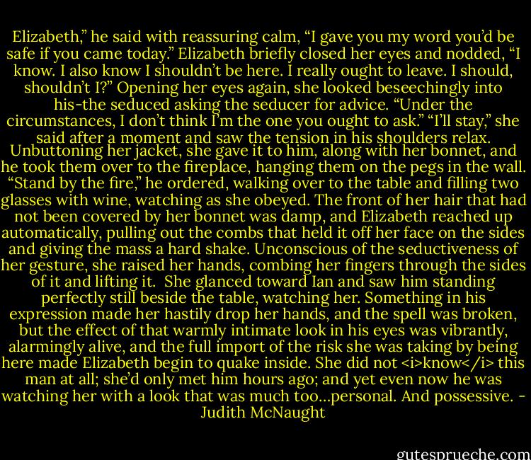 Elizabeth,” he said with reassuring calm, “I gave you my word you’d be safe if you came today.”<br />Elizabeth briefly closed her eyes and nodded, “I know. I also know I shouldn’t be here. I really ought to leave. I should, shouldn’t I?” Opening her eyes again, she looked beseechingly into his-the seduced asking the seducer for advice.<br />“Under the circumstances, I don’t think I’m the one you ought to ask.”<br />“I’ll stay,” she said after a moment and saw the tension in his shoulders relax. Unbuttoning her jacket, she gave it to him, along with her bonnet, and he took them over to the fireplace, hanging them on the pegs in the wall. “Stand by the fire,” he ordered, walking over to the table and filling two glasses with wine, watching as she obeyed.<br />The front of her hair that had not been covered by her bonnet was damp, and Elizabeth reached up automatically, pulling out the combs that held it off her face on the sides and giving the mass a hard shake. Unconscious of the seductiveness of her gesture, she raised her hands, combing her fingers through the sides of it and lifting it. <br />She glanced toward Ian and saw him standing perfectly still beside the table, watching her. Something in his expression made her hastily drop her hands, and the spell was broken, but the effect of that warmly intimate look in his eyes was vibrantly, alarmingly alive, and the full import of the risk she was taking by being here made Elizabeth begin to quake inside. She did not <i>know</i> this man at all; she’d only met him hours ago; and yet even now he was watching her with a look that was much too…personal. And possessive. - Judith McNaught