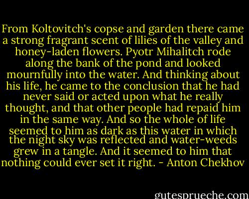 From Koltovitch's copse and garden there came a strong fragrant scent of lilies of the valley and honey-laden flowers. Pyotr Mihalitch rode along the bank of the pond and looked mournfully into the water. And thinking about his life, he came to the conclusion that he had never said or acted upon what he really thought, and that other people had repaid him in the same way. And so the whole of life seemed to him as dark as this water in which the night sky was reflected and water-weeds grew in a tangle. And it seemed to him that nothing could ever set it right. - Anton Chekhov