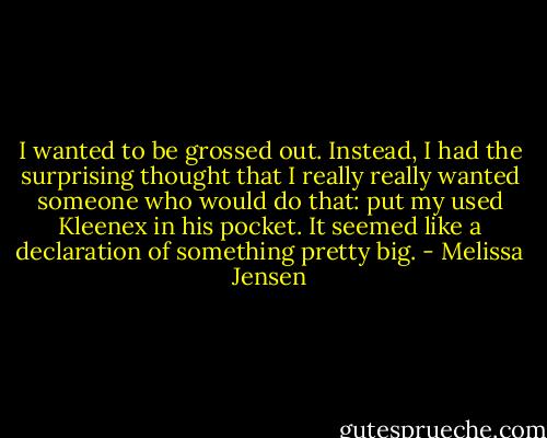 I wanted to be grossed out. Instead, I had the surprising thought that I really really wanted someone who would do that: put my used Kleenex in his pocket. It seemed like a declaration of something pretty big. - Melissa Jensen