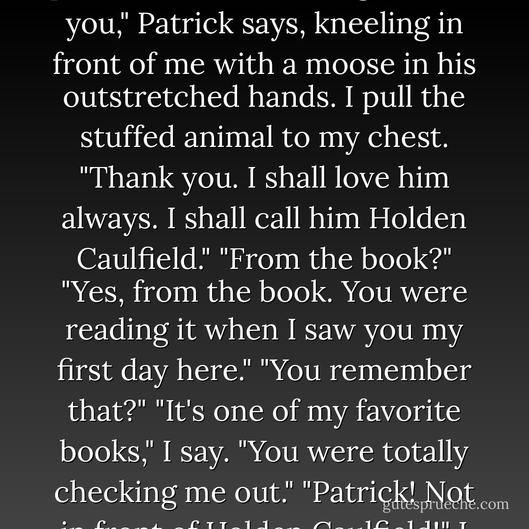 Aaaand we have a winnerrrrr!" a man shouts into the mic in a singsong carnival voice as I lick the last of Patrick's ice cream from my fingers. "Pick out a prize for the beautiful girl."<br />"For you," Patrick says, kneeling in front of me with a moose in his outstretched hands.<br />I pull the stuffed animal to my chest. "Thank you. I shall love him always. I shall call him Holden Caulfield."<br />"From the book?"<br />"Yes, from the book. You were reading it when I saw you my first day here."<br />"You remember that?"<br />"It's one of my favorite books," I say.<br />"You were totally checking me out."<br />"Patrick! Not in front of Holden Caulfield!" I cover the moose's floppy ears with my hands, hoping neither he nor Patrick sees the red flooding my cheeks. - Sarah Ockler