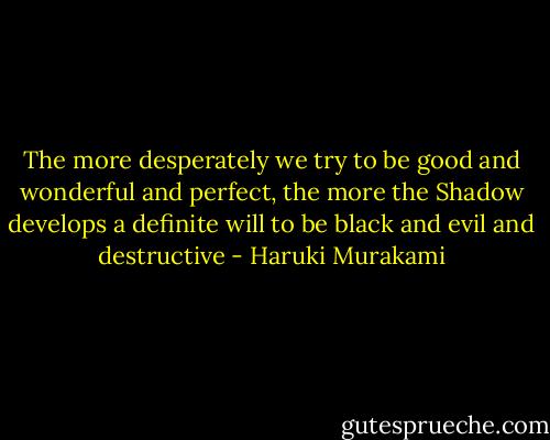 The more desperately we try to be good and wonderful and perfect, the more the Shadow develops a definite will to be black and evil and destructive - Haruki Murakami