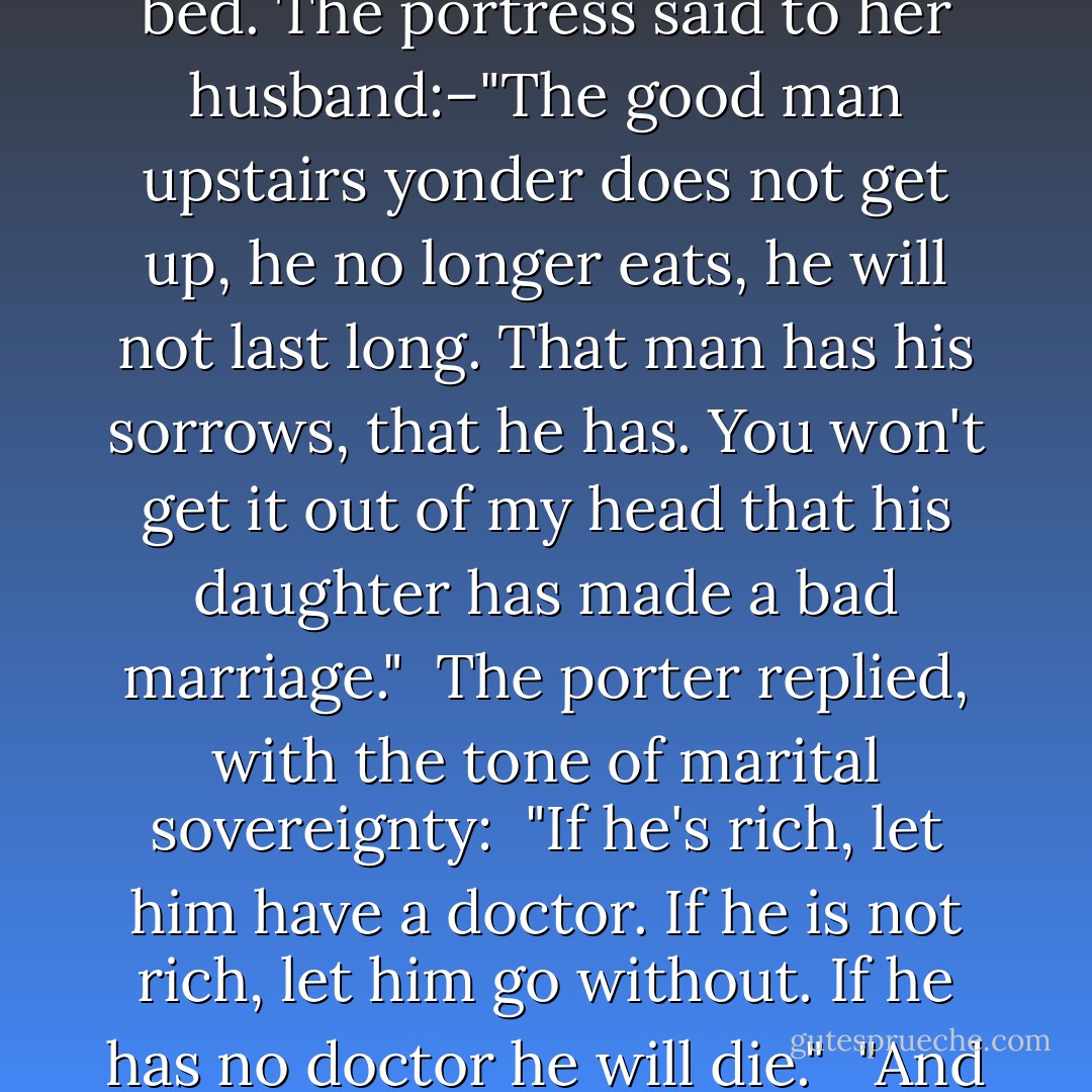 A week passed, and Jean Valjean had not taken a step in his room. He still remained in bed. The portress said to her husband:–"The good man upstairs yonder does not get up, he no longer eats, he will not last long. That man has his sorrows, that he has. You won't get it out of my head that his daughter has made a bad marriage."<br /><br />The porter replied, with the tone of marital sovereignty:<br /><br />"If he's rich, let him have a doctor. If he is not rich, let him go without. If he has no doctor he will die."<br /><br />"And if he has one?"<br /><br />"He will die," said the porter. - Victor Hugo