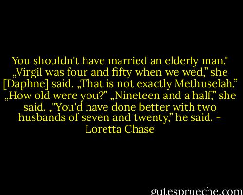 You shouldn't have married an elderly man."<br />„Virgil was four and fifty when we wed,” she [Daphne] said. „That is not exactly Methuselah.”<br />„How old were you?”<br />„Nineteen and a half,” she said.<br />„"You'd have done better with two husbands of seven and twenty,” he said. - Loretta Chase