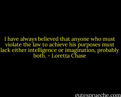 I have always believed that anyone who must violate the law to achieve his purposes must lack either intelligence or imagination, probably both. - Loretta Chase