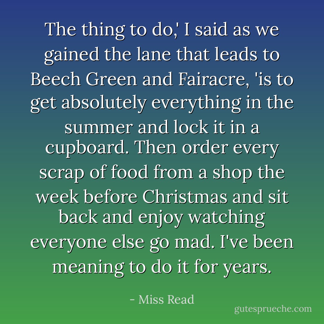 The thing to do,' I said as we gained the lane that leads to Beech Green and Fairacre, 'is to get absolutely everything in the summer and lock it in a cupboard. Then order every scrap of food from a shop the week before Christmas and sit back and enjoy watching everyone else go mad. I've been meaning to do it for years. - Miss Read