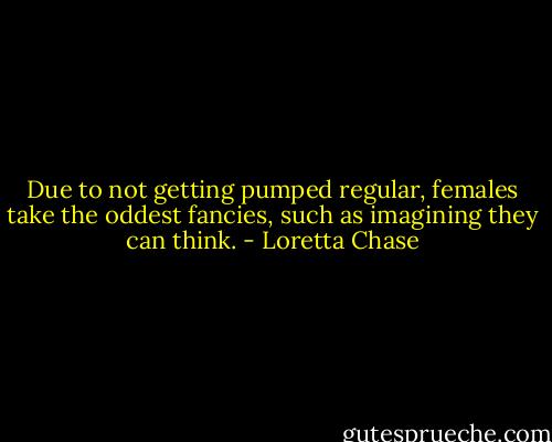 Due to not getting pumped regular, females take the oddest fancies, such as imagining they can think. - Loretta Chase