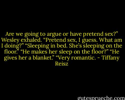 Are we going to argue or have pretend sex?”<br />Wesley exhaled. “Pretend sex, I guess. What am I doing?”<br />“Sleeping in bed. She’s sleeping on the floor.”<br />“He makes her sleep on the floor?”<br />“He gives her a blanket.”<br />“Very romantic. - Tiffany Reisz