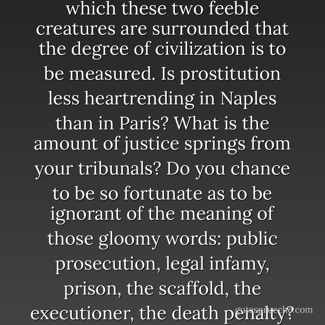 Where are your free and compulsory schools? Does every one know how to read in the land of Dante and of Michael Angelo? Have you made public schools of your barracks? Have you not, like ourselves, an opulent war-budget and a paltry budget of education? Have not you also that passive obedience which is so easily converted into soldierly obedience? military establishment which pushes the regulations to the extreme of firing upon Garibaldi; that is to say, upon the living honor of Italy? Let us subject your social order to examination, let us take it where it stands and as it stands, let us view its flagrant offences, show me the woman and the child. It is by the amount of protection with which these two feeble creatures are surrounded that the degree of civilization is to be measured. Is prostitution less heartrending in Naples than in Paris? What is the amount of justice springs from your tribunals? Do you chance to be so fortunate as to be ignorant of the meaning of those gloomy words: public prosecution, legal infamy, prison, the scaffold, the executioner, the death penalty? Italians, with you as with us, Beccaria is dead and Farinace is alive. And then, let us scrutinize your state reasons. Have you a government which comprehends the identity of morality and politics? You have reached the point where you grant amnesty to heroes! Something very similar has been done in France. Stay, let us pass miseries in review, let each one contribute in his pile, you are as rich as we. Have you not, like ourselves, two condemnations, religious condemnation pronounced by the priest, and social condemnation decreed by the judge? Oh, great nation of Italy, thou resemblest the great nation of France! Alas! our brothers, you are, like ourselves, Misérables. - Victor Hugo