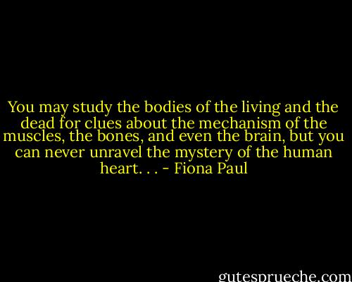 You may study the bodies of the living and the dead for clues about the mechanism of the muscles, the bones, and even the brain, but you can never unravel the mystery of the human heart. . . - Fiona Paul