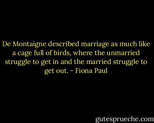 De Montaigne described marriage as much like a cage full of birds, where the unmarried struggle to get in and the married struggle to get out. - Fiona Paul