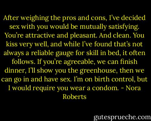 After weighing the pros and cons, I’ve decided sex with you would be mutually satisfying. You’re attractive and pleasant. And clean. You kiss very well, and while I’ve found that’s not always a reliable gauge for skill in bed, it often follows. If you’re agreeable, we can finish dinner, I’ll show you the greenhouse, then we can go in and have sex. I’m on birth control, but I would require you wear a condom. - Nora Roberts