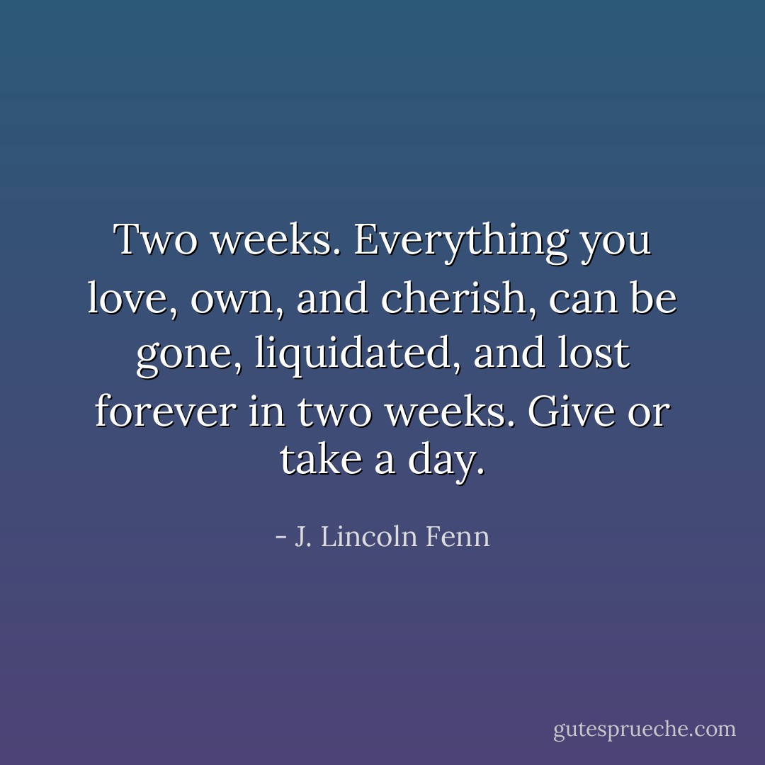 Two weeks. Everything you love, own, and cherish, can be gone, liquidated, and lost forever in two weeks. Give or take a day. - J. Lincoln Fenn