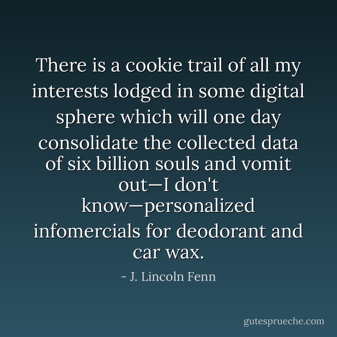 There is a cookie trail of all my interests lodged in some digital sphere which will one day consolidate the collected data of six billion souls and vomit out—I don't know—personalized infomercials for deodorant and car wax. - J. Lincoln Fenn