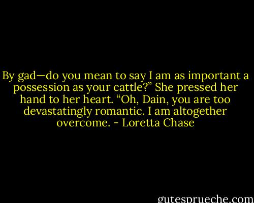 By gad—do you mean to say I am as important a possession as your cattle?” She pressed her hand to her heart. “Oh, Dain, you are too devastatingly romantic. I am altogether overcome. - Loretta Chase