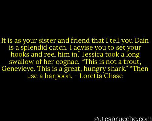It is as your sister and friend that I tell you Dain is a splendid catch. I advise you to set your hooks and reel him in.”<br />Jessica took a long swallow of her cognac. “This is not a trout, Genevieve. This is a great, hungry shark.”<br />“Then use a harpoon. - Loretta Chase