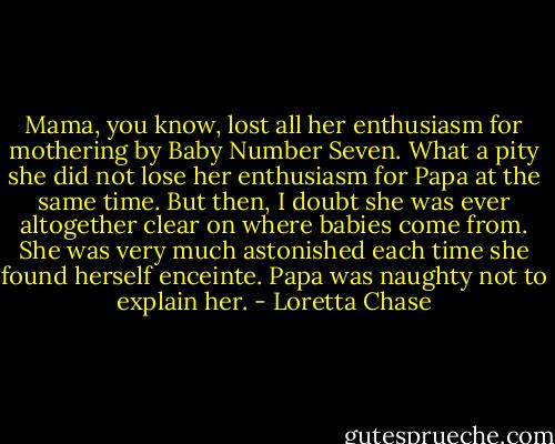 Mama, you know, lost all her enthusiasm for mothering by Baby Number Seven. What a pity she did not lose her enthusiasm for Papa at the same time. But then, I doubt she was ever altogether clear on where babies come from. She was very much astonished each time she found herself enceinte. Papa was naughty not to explain her. - Loretta Chase