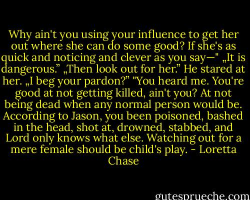 Why ain't you using your influence to get her out where she can do some good? If she's as quick and noticing and clever as you say—"<br />„It is dangerous.”<br />„Then look out for her.”<br />He stared at her. „I beg your pardon?”<br />"You heard me. You're good at not getting killed, ain't you? At not being dead when any normal person would be. According to Jason, you been poisoned, bashed in the head, shot at, drowned, stabbed, and Lord only knows what else. Watching out for a mere female should be child's play. - Loretta Chase