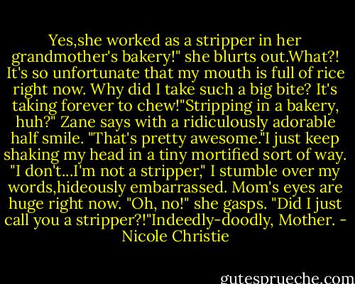Yes,she worked as a stripper in her grandmother's bakery!" she blurts out.What?! It's so unfortunate that my mouth is full of rice right now. Why did I take such a big bite? It's taking forever to chew!"Stripping in a bakery, huh?" Zane says with a ridiculously adorable half smile. "That's pretty awesome."I just keep shaking my head in a tiny mortified sort of way. "I don't...I'm not a stripper," I stumble over my words,hideously embarrassed. Mom's eyes are huge right now. "Oh, no!" she gasps. "Did I just call you a stripper?!"Indeedly-doodly, Mother. - Nicole Christie