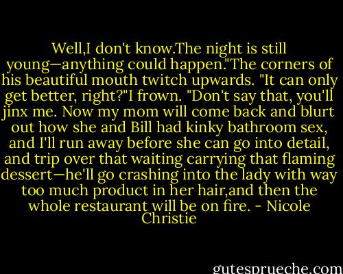 Well,I don't know.The night is still young—anything could happen."The corners of his beautiful mouth twitch upwards. "It can only get better, right?"I frown. "Don't say that, you'll jinx me. Now my mom will come back and blurt out how she and Bill had kinky bathroom sex, and I'll run away before she can go into detail, and trip over that waiting carrying that flaming dessert—he'll go crashing into the lady with way too much product in her hair,and then the whole restaurant will be on fire. - Nicole Christie