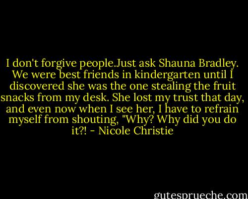 I don't forgive people.Just ask Shauna Bradley. We were best friends in kindergarten until I discovered she was the one stealing the fruit snacks from my desk. She lost my trust that day, and<br />even now when I see her, I have to refrain myself from shouting, "Why? Why did you do it?! - Nicole Christie